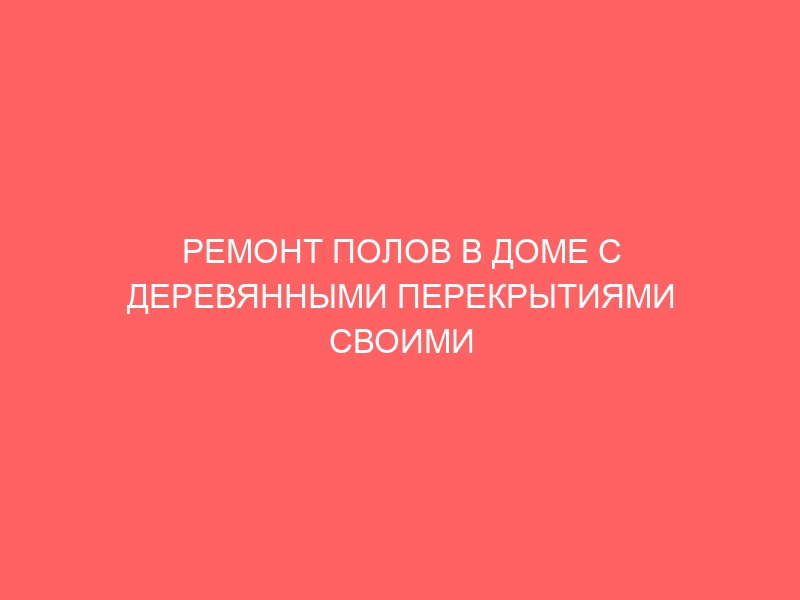 РЕМОНТ ПОЛОВ В ДОМЕ С ДЕРЕВЯННЫМИ ПЕРЕКРЫТИЯМИ СВОИМИ РУКАМИ