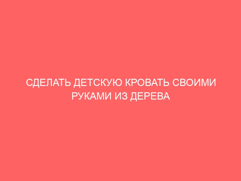 СДЕЛАТЬ ДЕТСКУЮ КРОВАТЬ СВОИМИ РУКАМИ ИЗ ДЕРЕВА ЧЕРТЕЖ