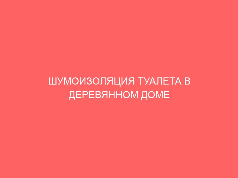 ШУМОИЗОЛЯЦИЯ ТУАЛЕТА В ДЕРЕВЯННОМ ДОМЕ