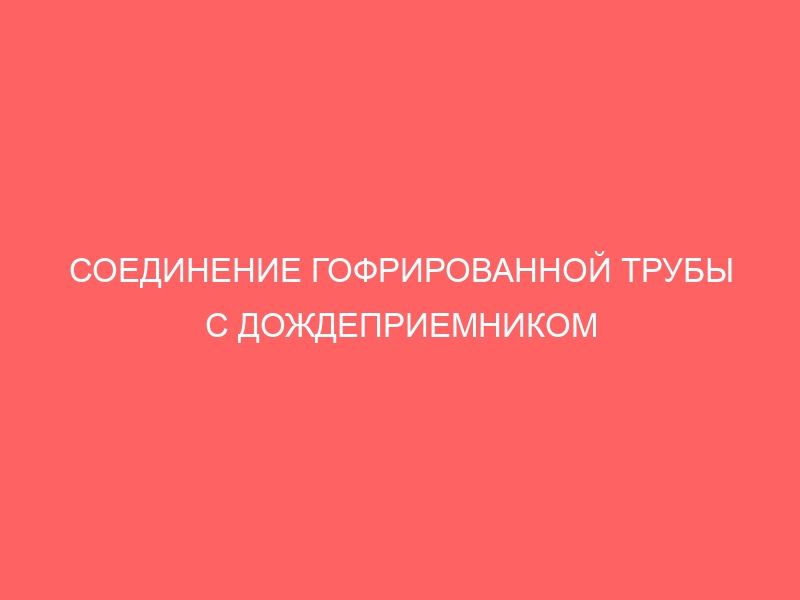 СОЕДИНЕНИЕ ГОФРИРОВАННОЙ ТРУБЫ С ДОЖДЕПРИЕМНИКОМ