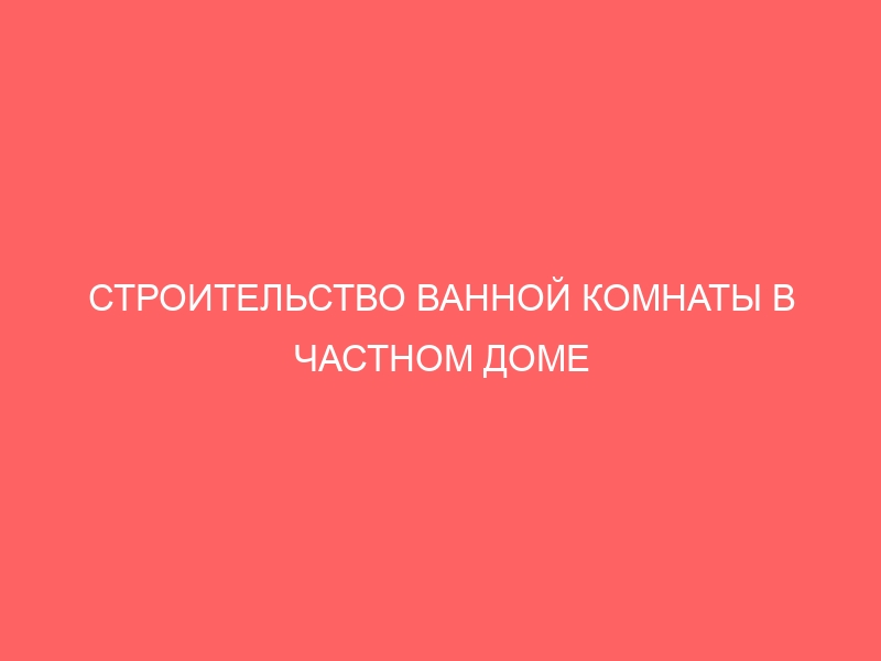 СТРОИТЕЛЬСТВО ВАННОЙ КОМНАТЫ В ЧАСТНОМ ДОМЕ