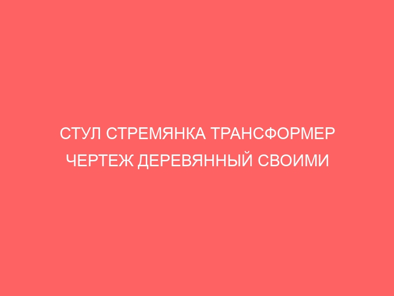 СТУЛ СТРЕМЯНКА ТРАНСФОРМЕР ЧЕРТЕЖ ДЕРЕВЯННЫЙ СВОИМИ РУКАМИ