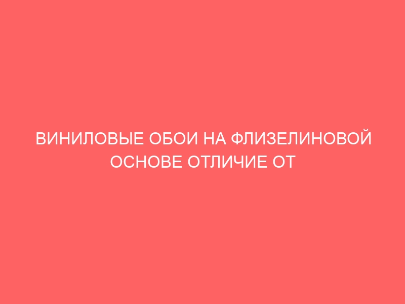 ВИНИЛОВЫЕ ОБОИ НА ФЛИЗЕЛИНОВОЙ ОСНОВЕ ОТЛИЧИЕ ОТ БУМАЖНОЙ ОСНОВЫ